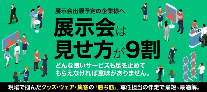 展示会出展予定の企業様へ 展示会は見せ方が9割 どんな良いサービスも足を止めてもらえなければ意味がありません。 現場で掴んだグッズ・ウェア・集客の「勝ち筋」。専任担当の伴走で最短×最適解。