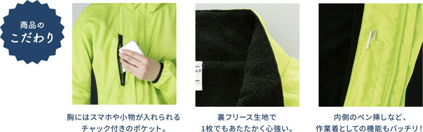 商品のこだわり 胸にはスマホや小物が入れられるチャック付きのポケット。裏フリース生地で1枚でもあたたかく心強い。内側のペン挿しなど、作業着としての機能もバッチリ！