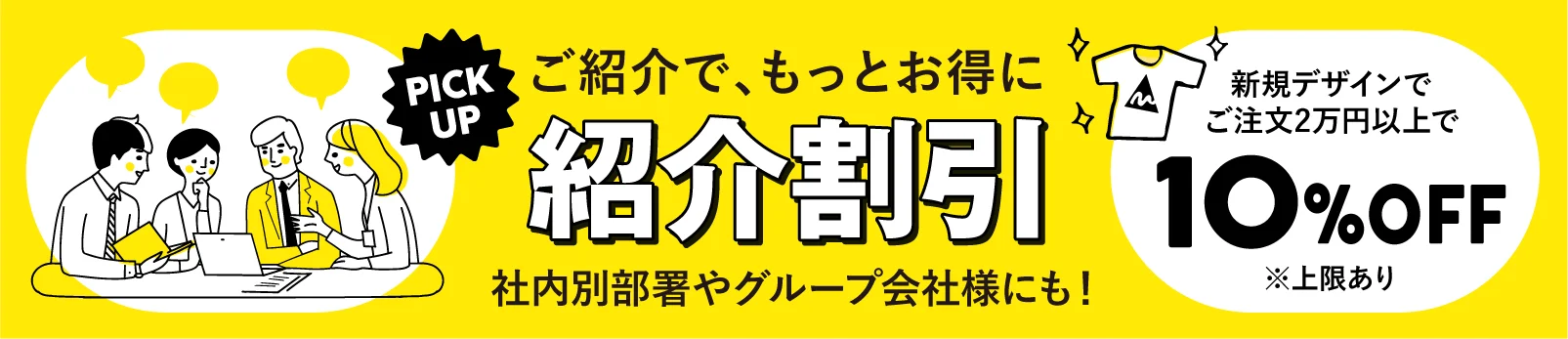 PICK UP ご紹介で、もっとお得に 紹介割引 社内別部署やグループ会社様にも！ 新規デザインでご注文2万円以上で 10%OFF ※上限あり