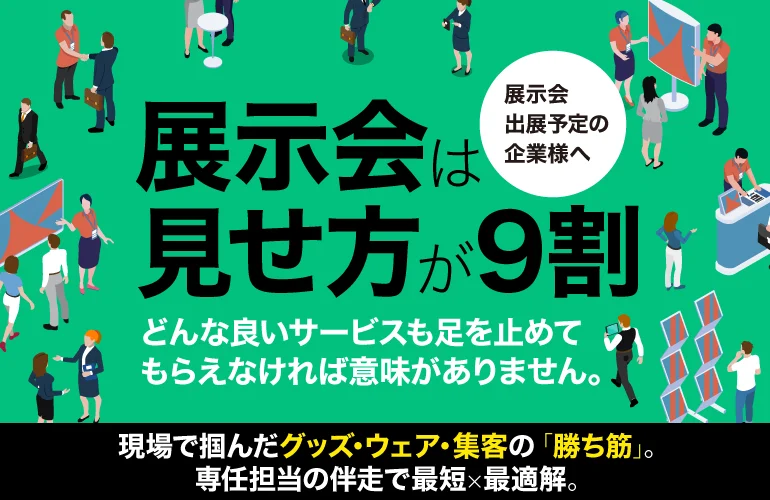 展示会出展予定の企業様へ 展示会は見せ方が9割 どんな良いサービスも足を止めてもらえなければ意味がありません。 現場で掴んだグッズ・ウェア・集客の「勝ち筋」。専任担当の伴走で最短×最適解。